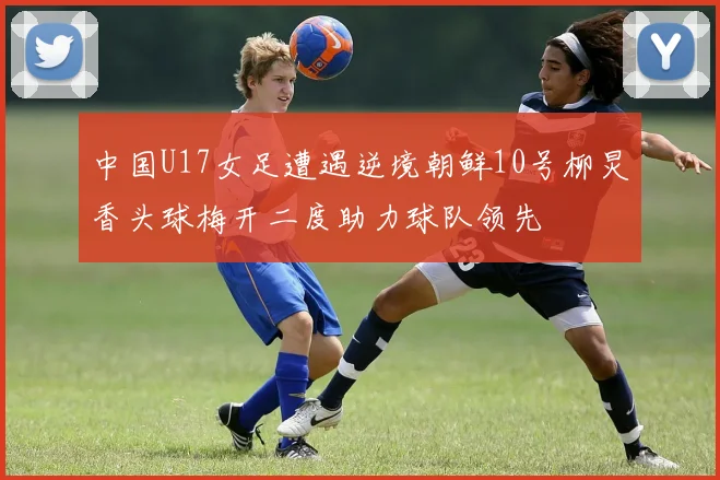 中国U17女足遭遇逆境朝鲜10号柳炅香头球梅开二度助力球队领先