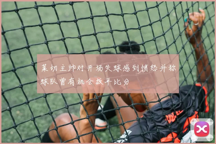 莱切主帅对开场失球感到愤怒并称球队曾有机会扳平比分