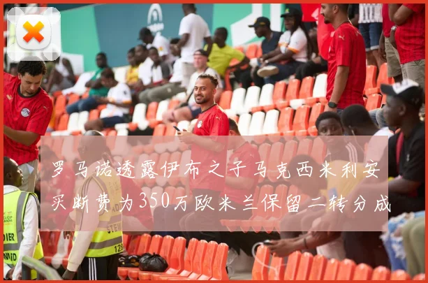 罗马诺透露伊布之子马克西米利安买断费为350万欧米兰保留二转分成