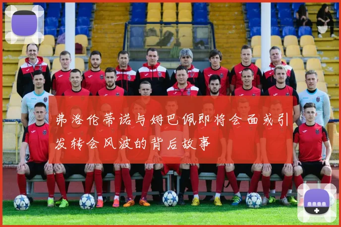 弗洛伦蒂诺与姆巴佩即将会面或引发转会风波的背后故事