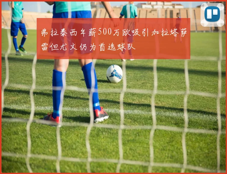 弗拉泰西年薪500万欧吸引加拉塔萨雷但尤文仍为首选球队