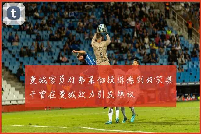曼城官员对弗莱彻投诉感到好笑其子曾在曼城效力引发热议