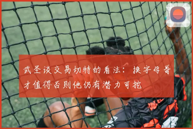 武圣谈交易切特的看法：换字母哥才值得否则他仍有潜力可挖
