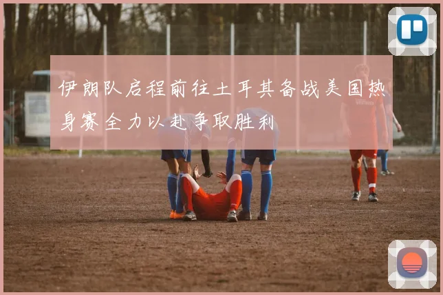 伊朗队启程前往土耳其备战美国热身赛全力以赴争取胜利