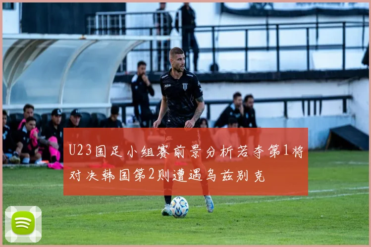U23国足小组赛前景分析若夺第1将对决韩国第2则遭遇乌兹别克