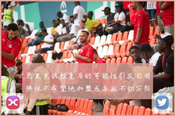 恩里克执教皇马的可能性引发旧将热议不希望他加盟或本就不切实际