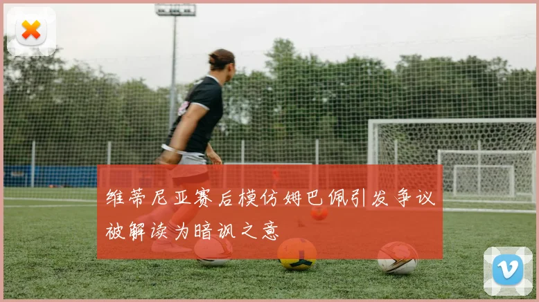 维蒂尼亚赛后模仿姆巴佩引发争议被解读为暗讽之意