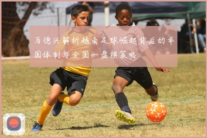 马德兴解析越南足球崛起背后的举国体制与全国一盘棋策略