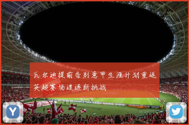 瓦尔迪提前告别意甲生涯计划重返英超赛场追逐新挑战