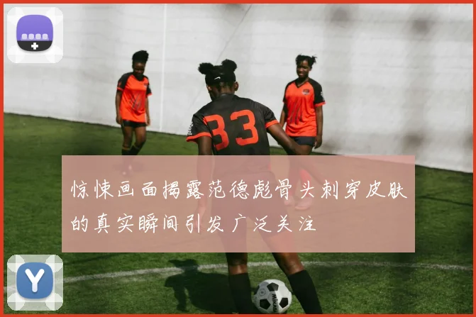 惊悚画面揭露范德彪骨头刺穿皮肤的真实瞬间引发广泛关注