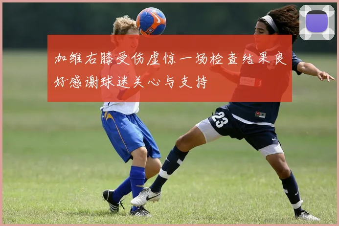 加维右膝受伤虚惊一场检查结果良好感谢球迷关心与支持